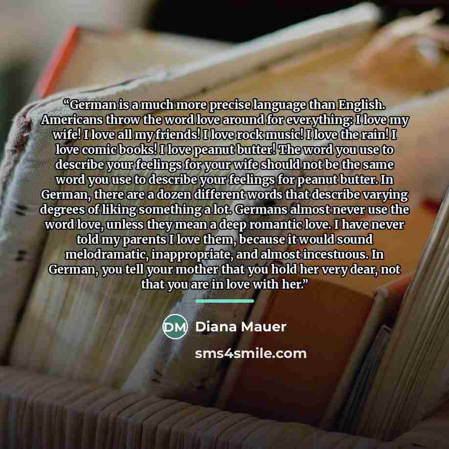 “German is a much more precise language than English. Americans throw the word love around for everything: I love my wife! I love all my friends! I love rock music! I love the rain! I love comic books! I love peanut butter! The word you use to describe your feelings for your wife should not be the…” quote by Diana Mauer