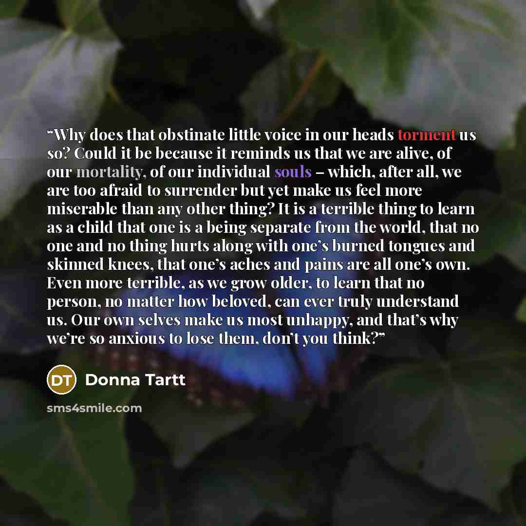 “Why does that obstinate little voice in our heads torment us so? Could it be because it reminds us that we are alive, of our mortality, of our individual souls – which, after all, we are too afraid to surrender but yet make us feel more miserable than any other thing? It is a terrible thing to…” quote by Donna Tartt