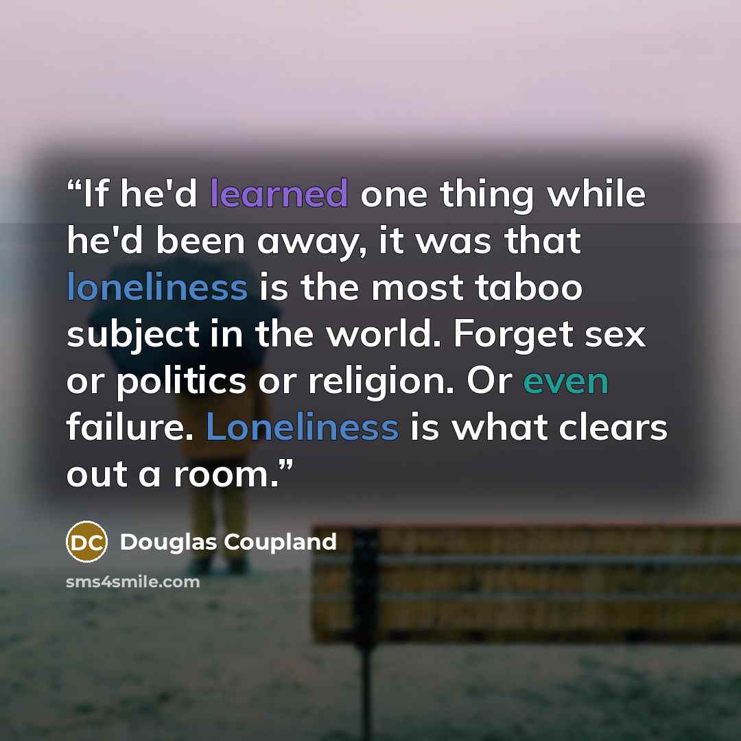 “If he'd learned one thing while he'd been away, it was that loneliness is the most taboo subject in the world. Forget sex or politics or religion. Or even failure. Loneliness is what clears out a room.” quote by Douglas Coupland