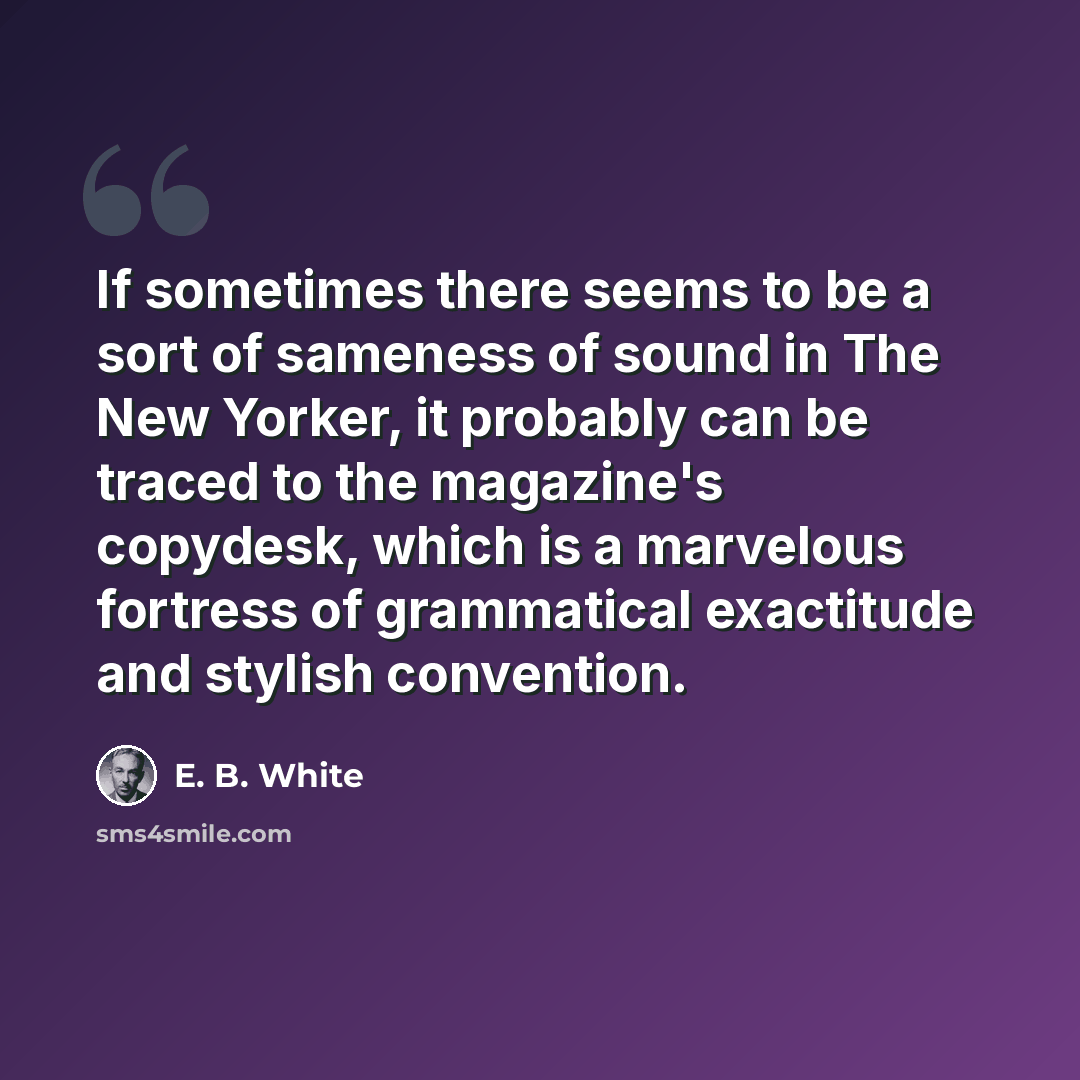 “If sometimes there seems to be a sort of sameness of sound in The New Yorker, it probably can be traced to the magazine's copydesk, which is a marvelous fortress of grammatical exactitude and stylish convention.” quote by E. B. White