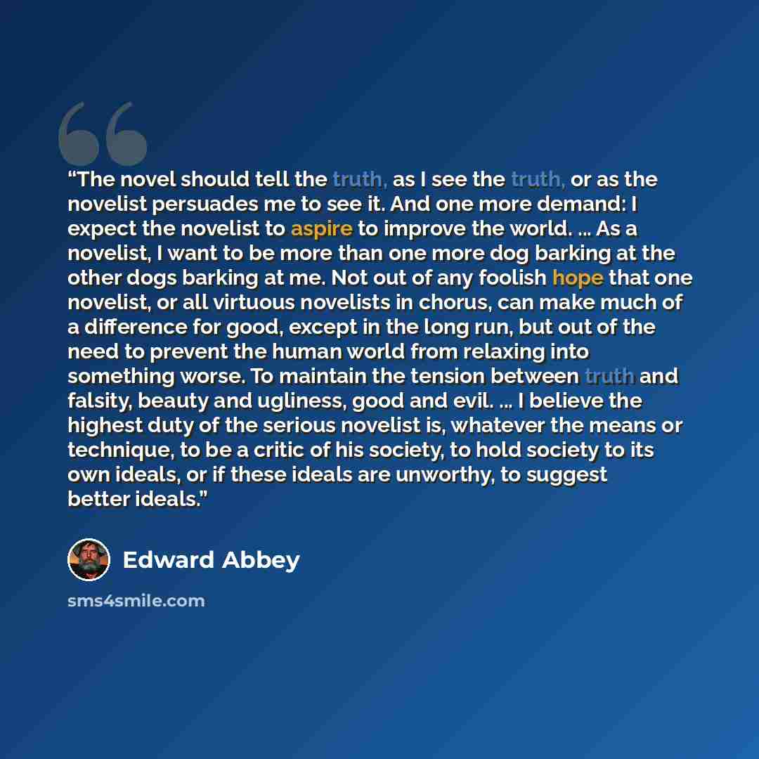 “The novel should tell the truth, as I see the truth, or as the novelist persuades me to see it. And one more demand: I expect the novelist to aspire to improve the world. ... As a novelist, I want to be more than one more dog barking at the other dogs barking at me. Not out of any foolish hope…” quote by Edward Abbey