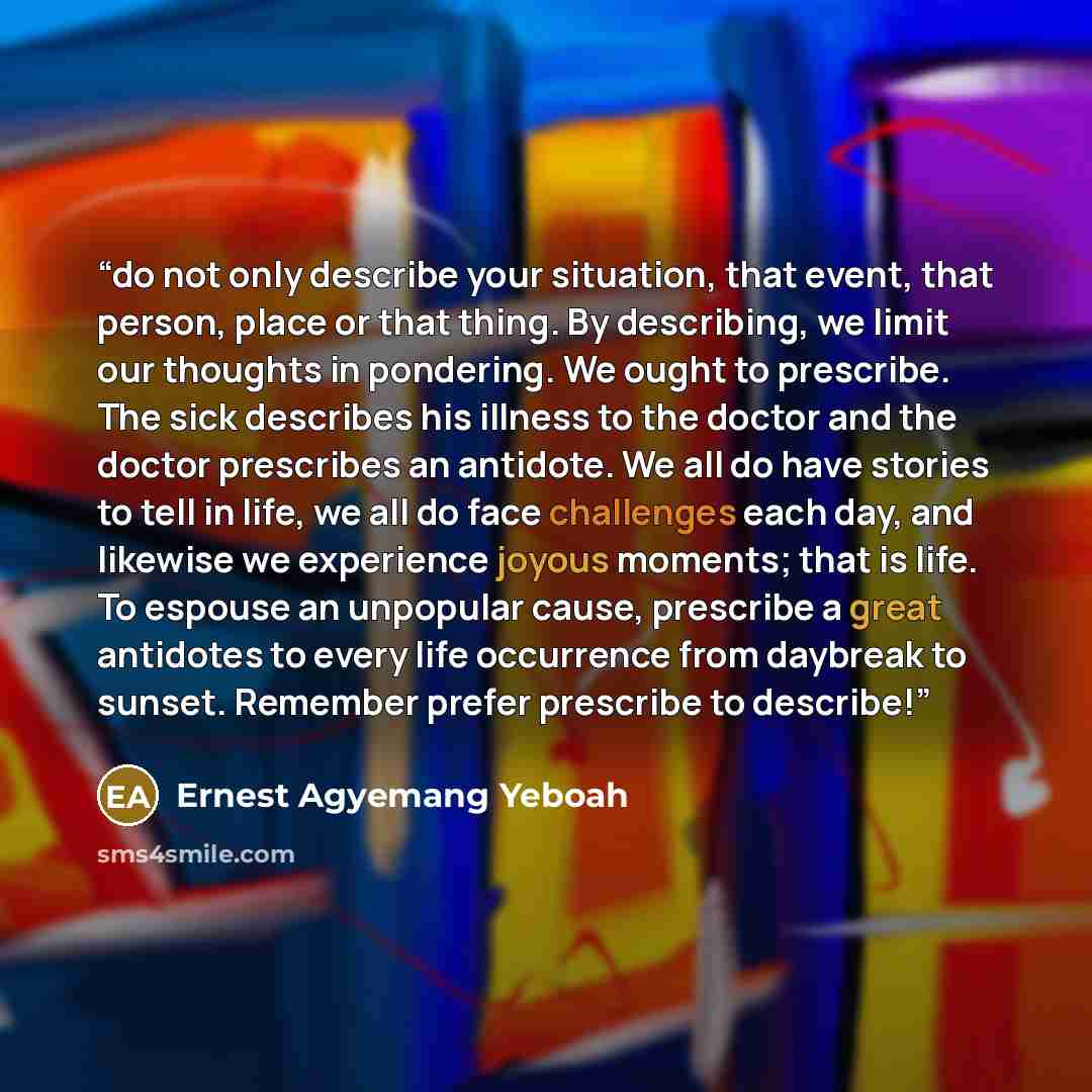 “do not only describe your situation, that event, that person, place or that thing. By describing, we limit our thoughts in pondering. We ought to prescribe. The sick describes his illness to the doctor and the doctor prescribes an antidote. We all do have stories to tell in life, we all do face…” quote by Ernest Agyemang Yeboah