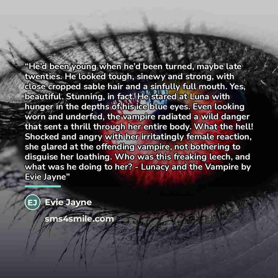 “He’d been young when he’d been turned, maybe late twenties. He looked tough, sinewy and strong, with close cropped sable hair and a sinfully full mouth. Yes, beautiful. Stunning, in fact. He stared at Luna with hunger in the depths of his ice blue eyes. Even looking worn and underfed, the vampire…” quote by Evie Jayne
