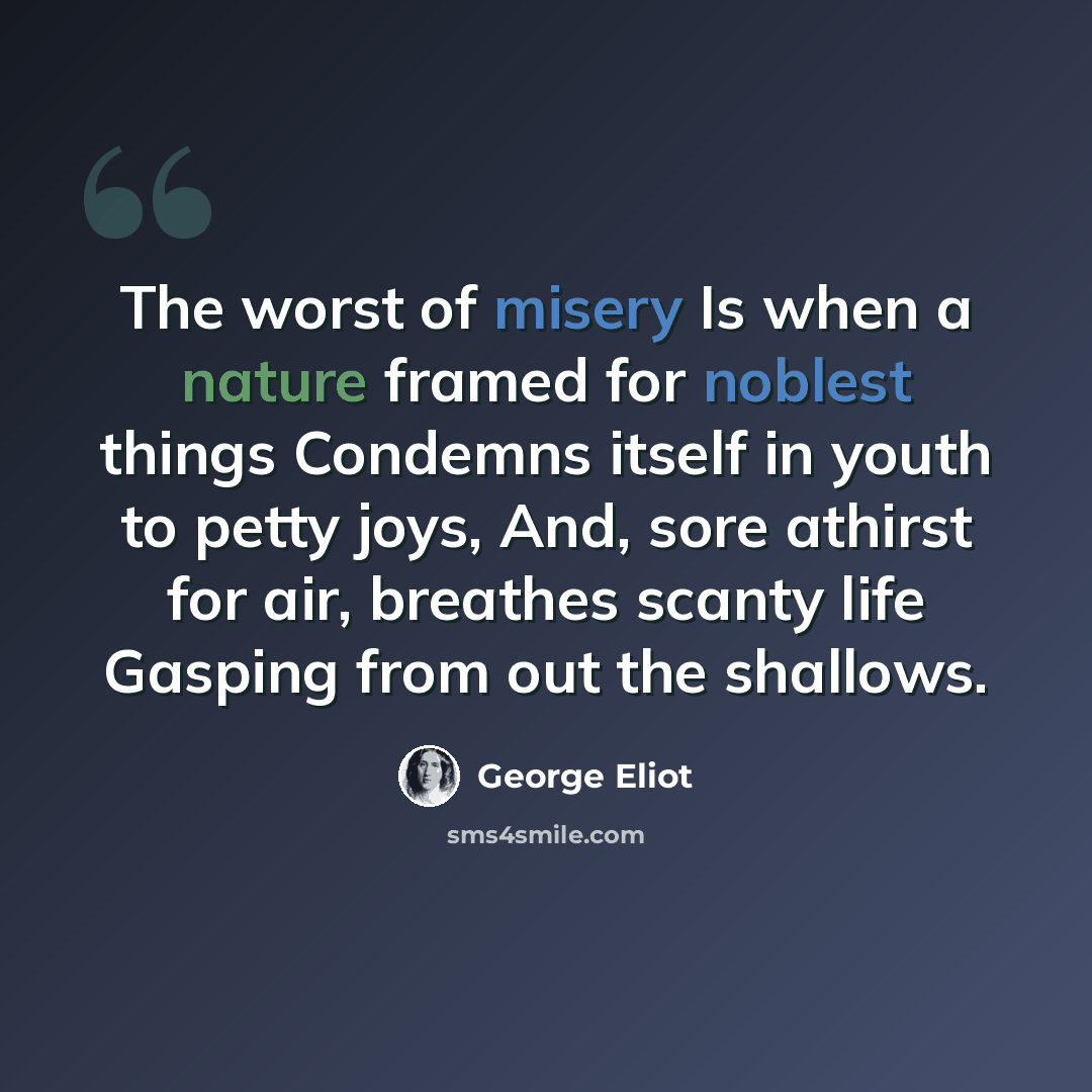 “The worst of misery Is when a nature framed for noblest things Condemns itself in youth to petty joys, And, sore athirst for air, breathes scanty life Gasping from out the shallows.” quote by George Eliot