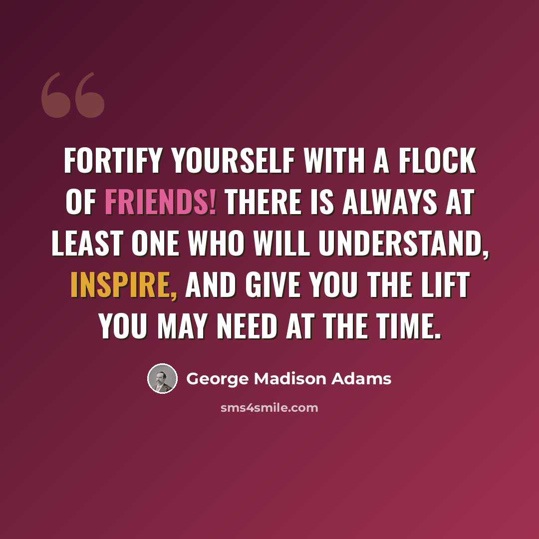 “Fortify yourself with a flock of friends! There is always at least one who will understand, inspire, and give you the lift you may need at the time.” quote by George Madison Adams