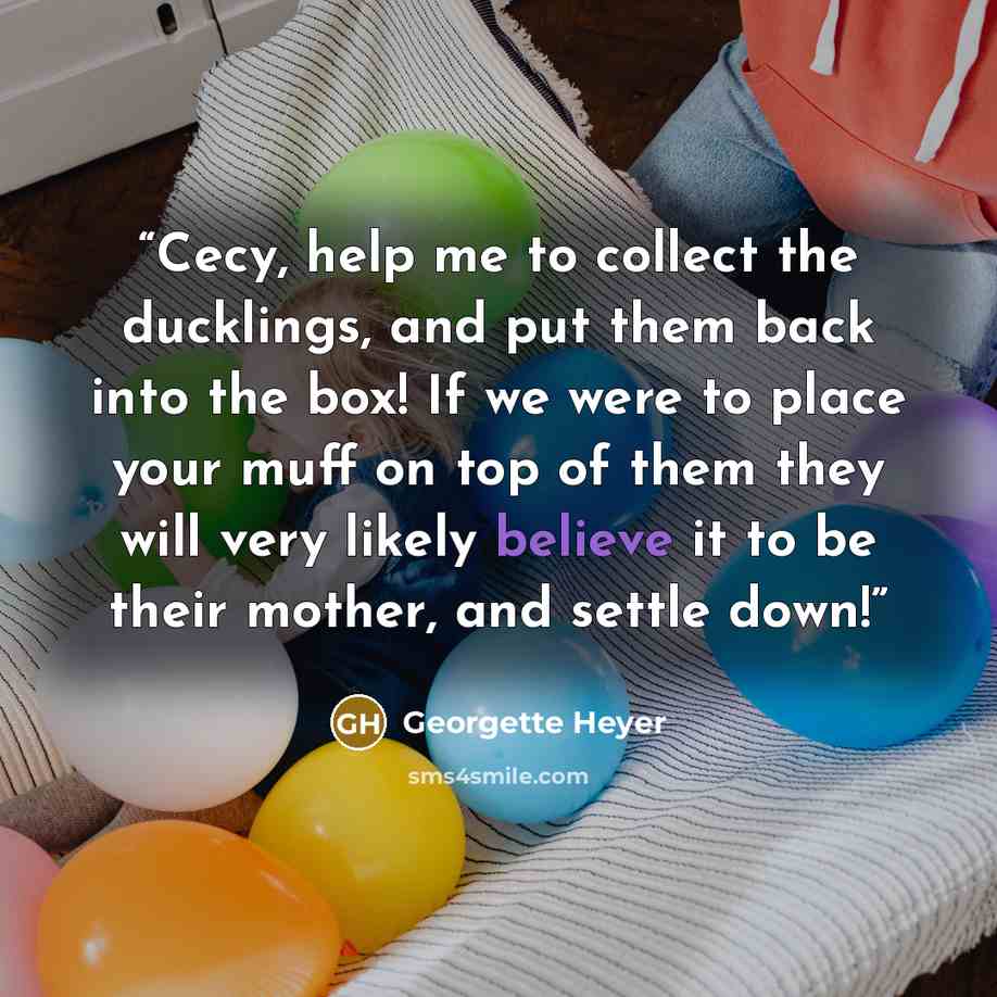 “Cecy, help me to collect the ducklings, and put them back into the box! If we were to place your muff on top of them they will very likely believe it to be their mother, and settle down!” quote by Georgette Heyer