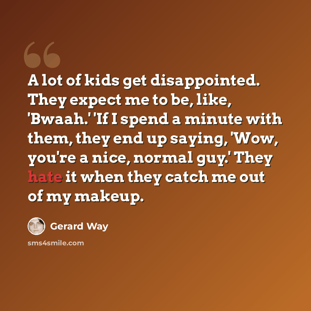 “A lot of kids get disappointed. They expect me to be, like, 'Bwaah.' 'If I spend a minute with them, they end up saying, 'Wow, you're a nice, normal guy.' They hate it when they catch me out of my makeup.” quote by Gerard Way