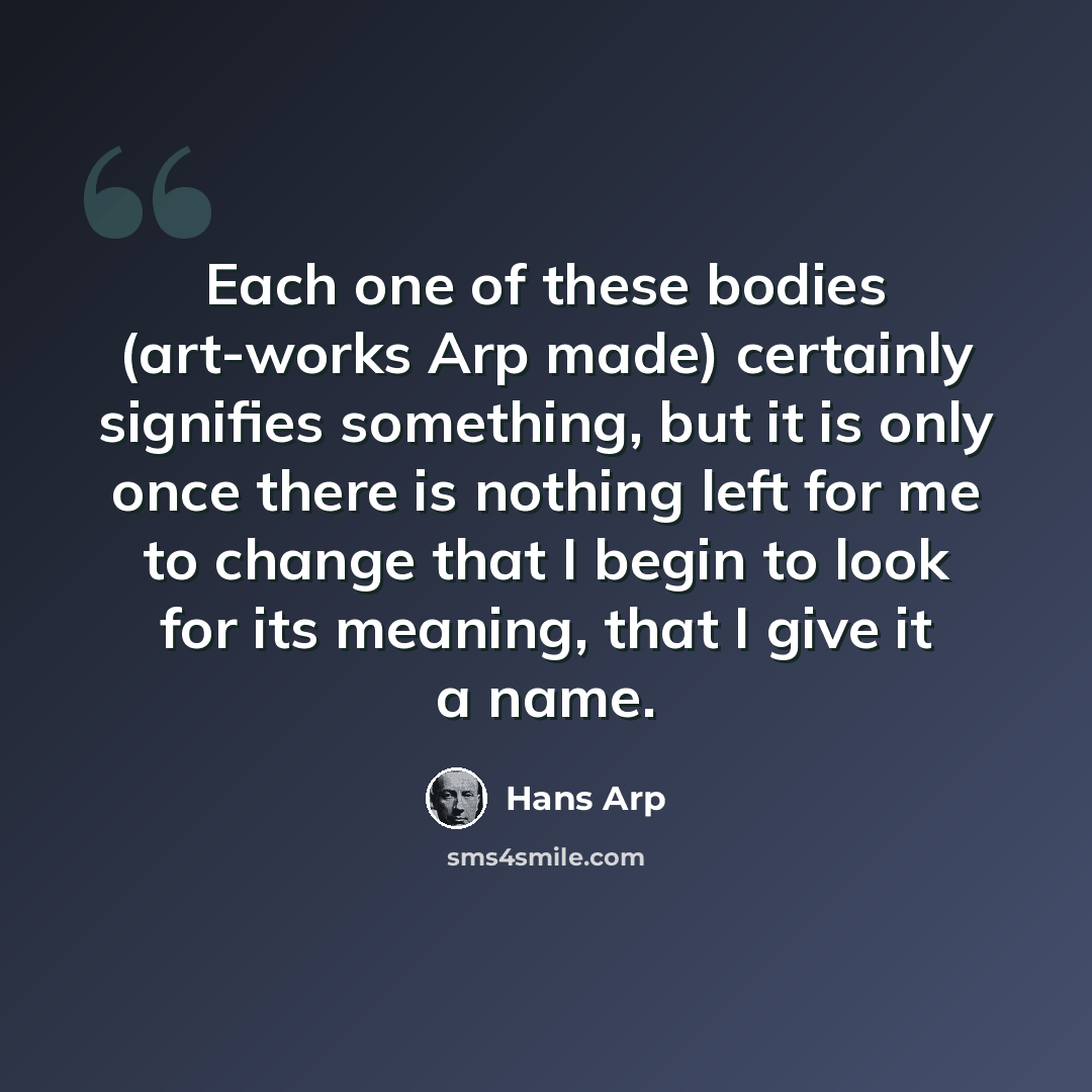 “Each one of these bodies (art-works Arp made) certainly signifies something, but it is only once there is nothing left for me to change that I begin to look for its meaning, that I give it a name.” quote by Hans Arp