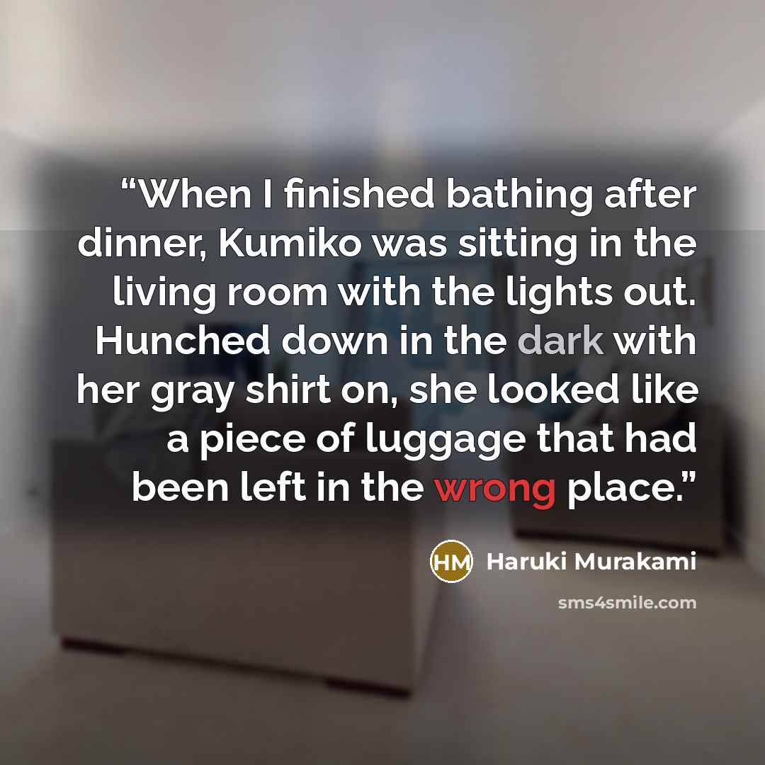 “When I finished bathing after dinner, Kumiko was sitting in the living room with the lights out. Hunched down in the dark with her gray shirt on, she looked like a piece of luggage that had been left in the wrong place.” quote by Haruki Murakami