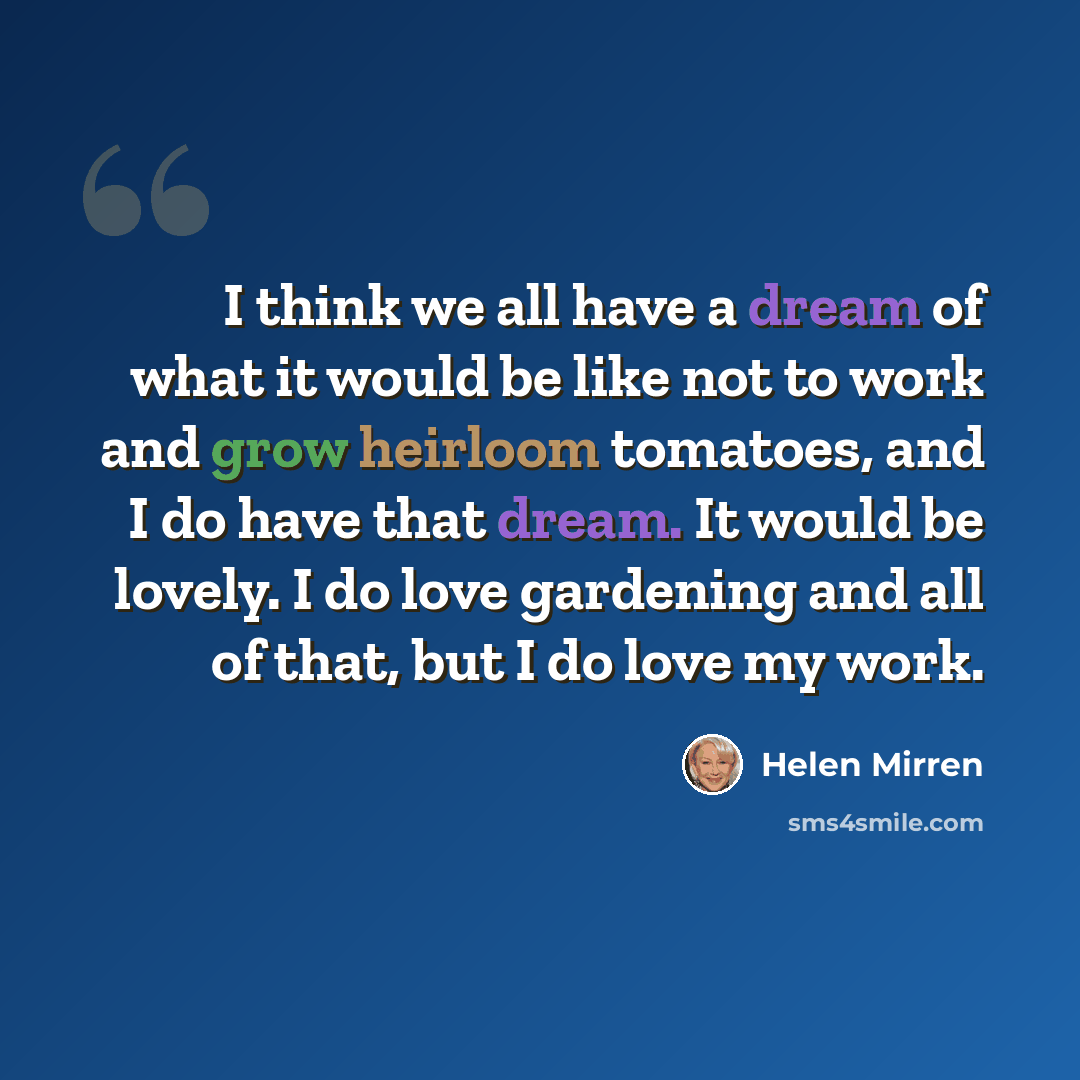 “I think we all have a dream of what it would be like not to work and grow heirloom tomatoes, and I do have that dream. It would be lovely. I do love gardening and all of that, but I do love my work.” quote by Helen Mirren