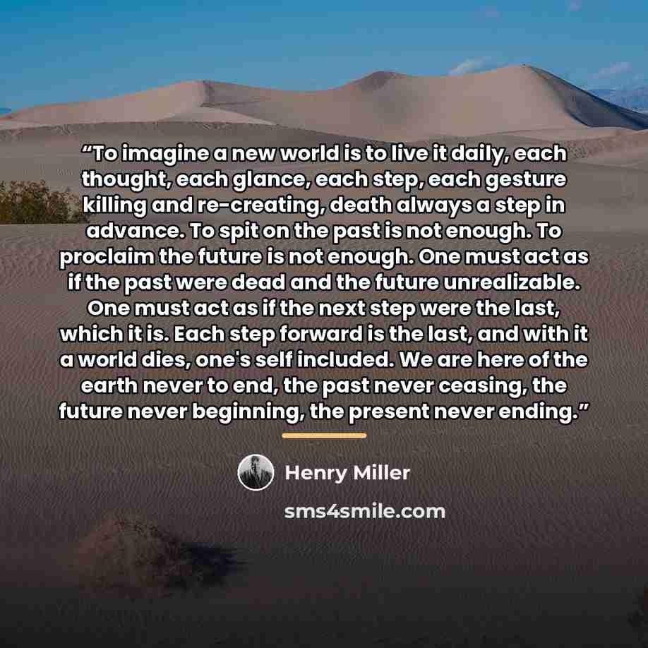 “To imagine a new world is to live it daily, each thought, each glance, each step, each gesture killing and re-creating, death always a step in advance. To spit on the past is not enough. To proclaim the future is not enough. One must act as if the past were dead and the future unrealizable. One…” quote by Henry Miller