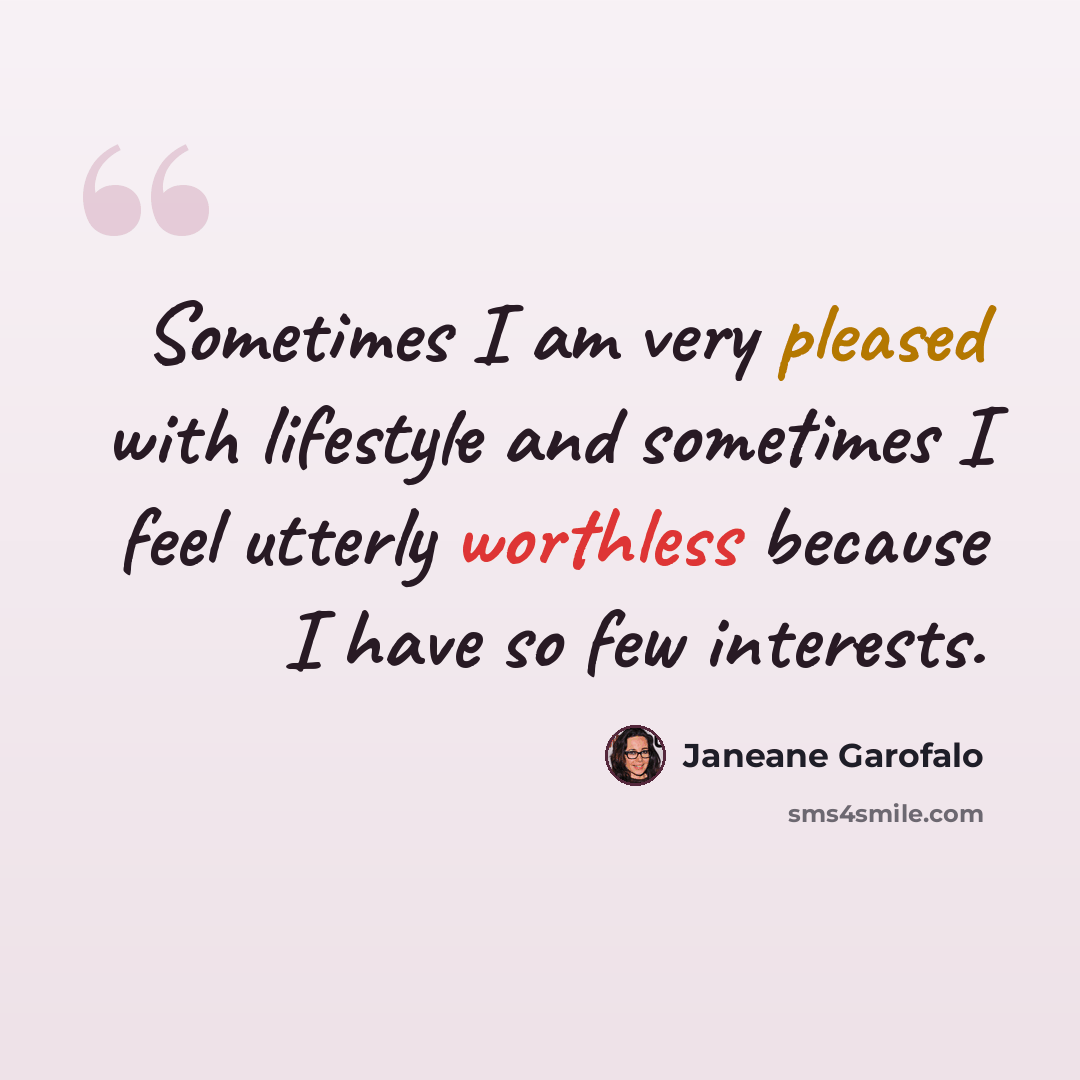 “Sometimes I am very pleased with lifestyle and sometimes I feel utterly worthless because I have so few interests.” quote by Janeane Garofalo