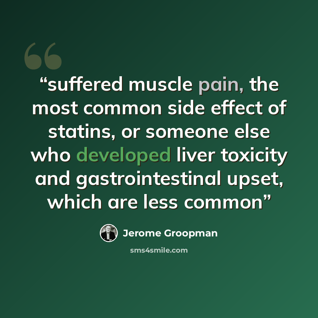 “suffered muscle pain, the most common side effect of statins, or someone else who developed liver toxicity and gastrointestinal upset, which are less common” quote by Jerome Groopman