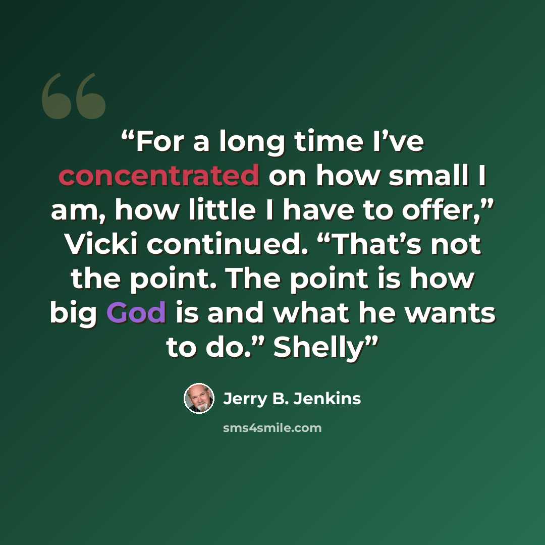 “For a long time I’ve concentrated on how small I am, how little I have to offer,” Vicki continued. “That’s not the point. The point is how big God is and what he wants to do.” Shelly” quote by Jerry B. Jenkins