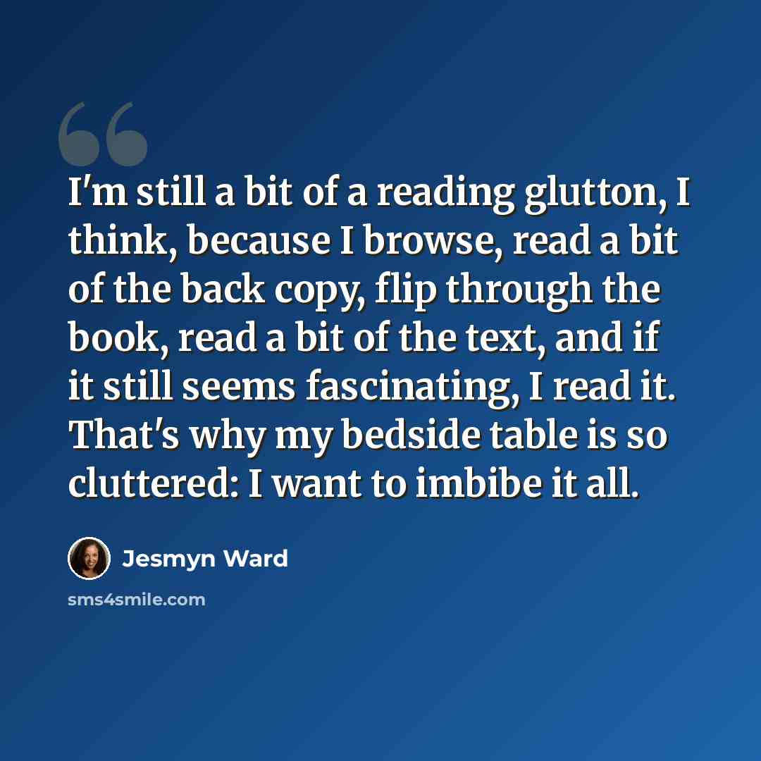 “I'm still a bit of a reading glutton, I think, because I browse, read a bit of the back copy, flip through the book, read a bit of the text, and if it still seems fascinating, I read it. That's why my bedside table is so cluttered: I want to imbibe it all.” quote by Jesmyn Ward