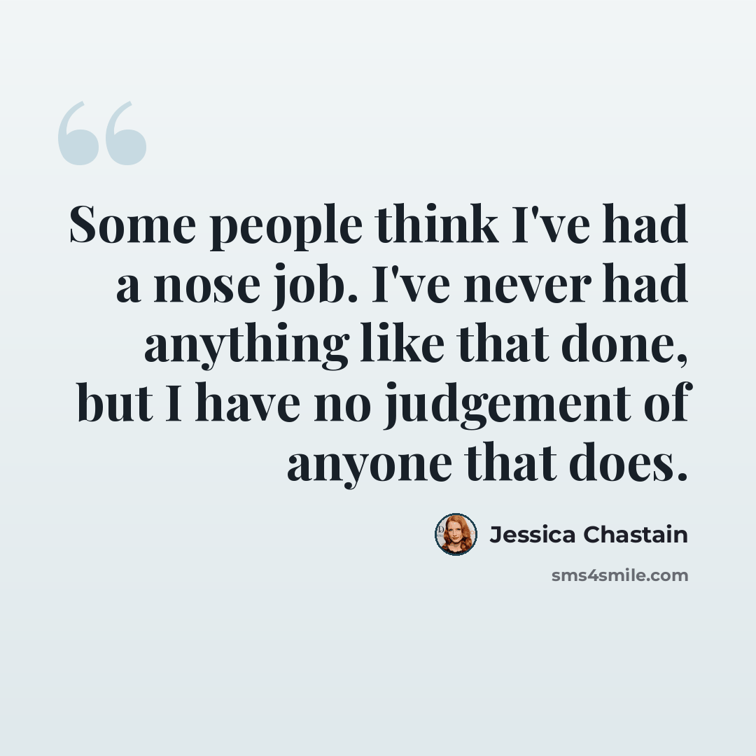 “Some people think I've had a nose job. I've never had anything like that done, but I have no judgement of anyone that does.” quote by Jessica Chastain