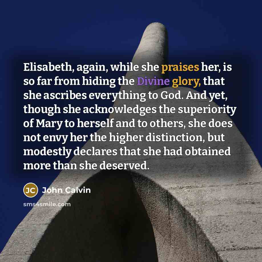 “Elisabeth, again, while she praises her, is so far from hiding the Divine glory, that she ascribes everything to God. And yet, though she acknowledges the superiority of Mary to herself and to others, she does not envy her the higher distinction, but modestly declares that she had obtained more…” quote by John Calvin