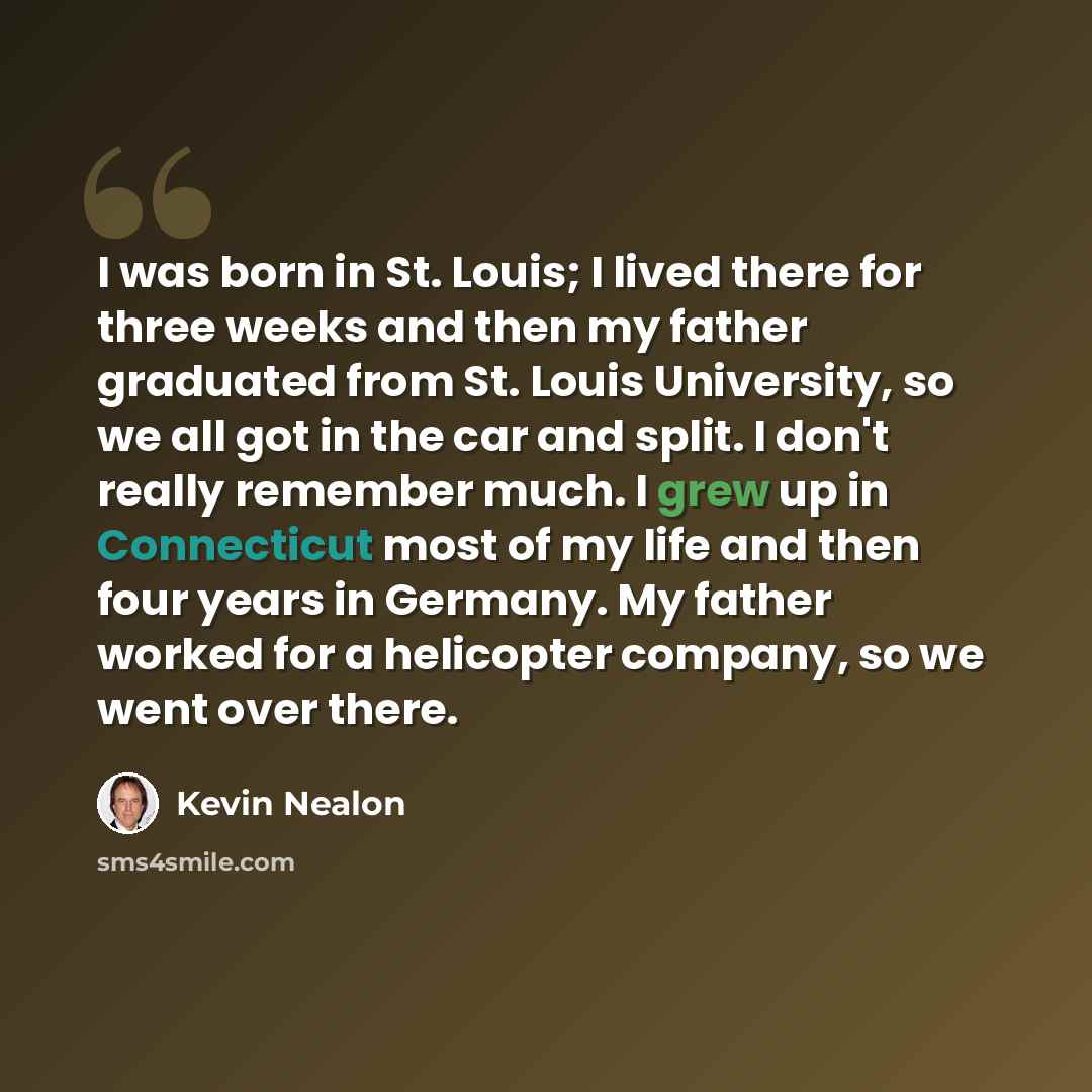 “I was born in St. Louis; I lived there for three weeks and then my father graduated from St. Louis University, so we all got in the car and split. I don't really remember much. I grew up in Connecticut most of my life and then four years in Germany. My father worked for a helicopter company, so we…” quote by Kevin Nealon