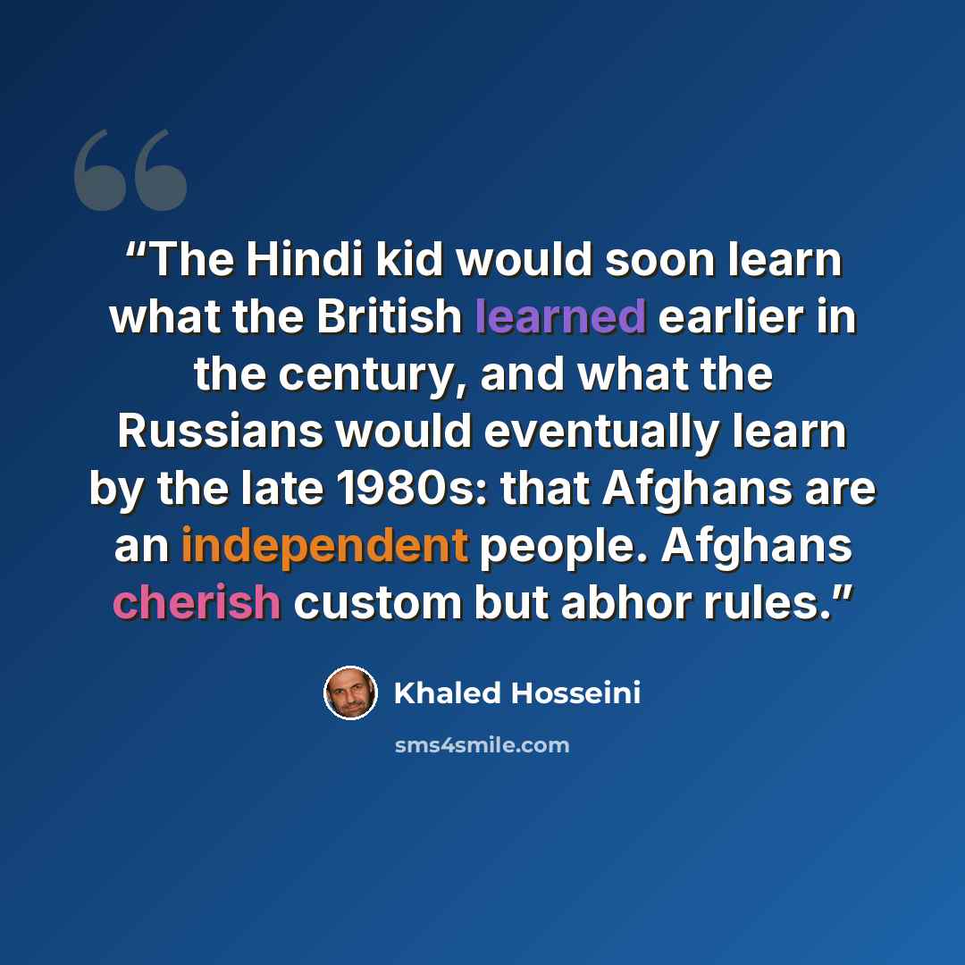 “The Hindi kid would soon learn what the British learned earlier in the century, and what the Russians would eventually learn by the late 1980s: that Afghans are an independent people. Afghans cherish custom but abhor rules.” quote by Khaled Hosseini