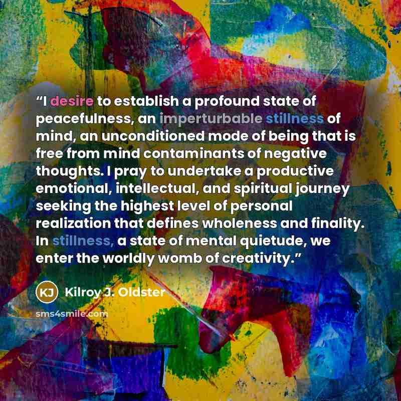 “I desire to establish a profound state of peacefulness, an imperturbable stillness of mind, an unconditioned mode of being that is free from mind contaminants of negative thoughts. I pray to undertake a productive emotional, intellectual, and spiritual journey seeking the highest level of personal…” quote by Kilroy J. Oldster