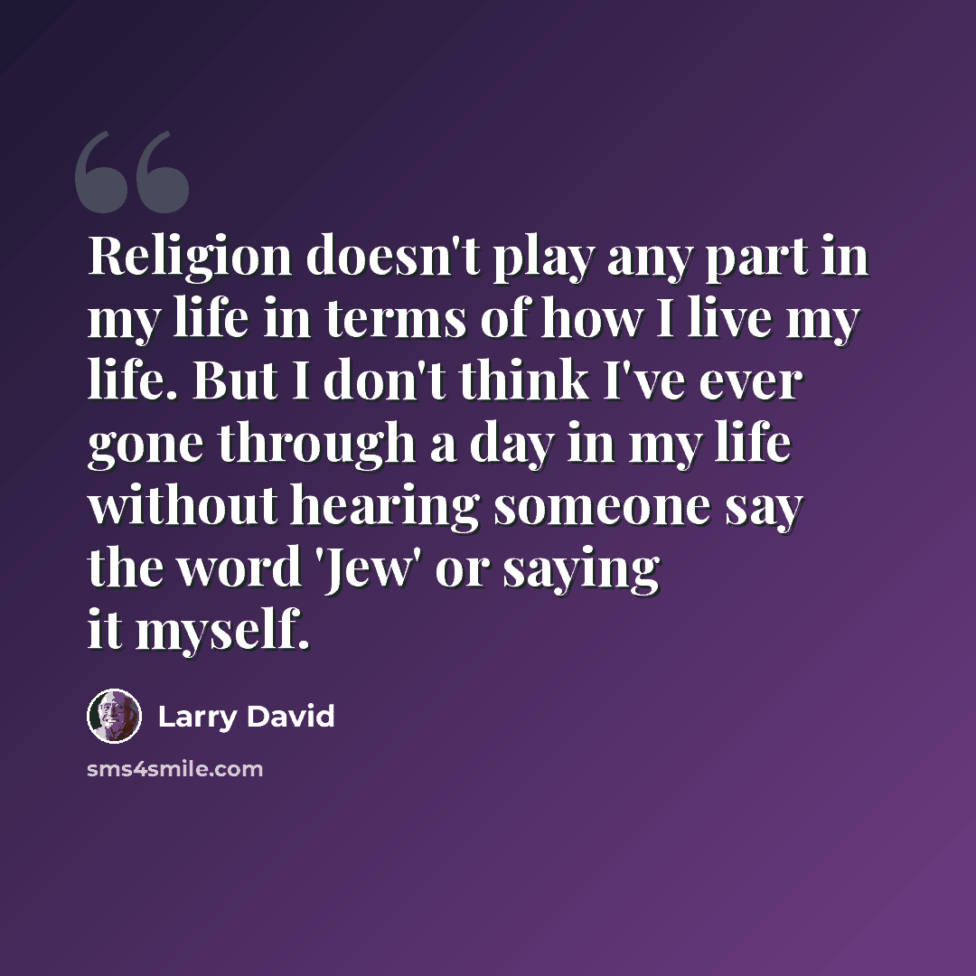 “Religion doesn't play any part in my life in terms of how I live my life. But I don't think I've ever gone through a day in my life without hearing someone say the word 'Jew' or saying it myself.” quote by Larry David
