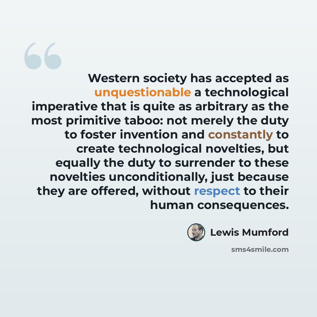 “Western society has accepted as unquestionable a technological imperative that is quite as arbitrary as the most primitive taboo: not merely the duty to foster invention and constantly to create technological novelties, but equally the duty to surrender to these novelties unconditionally, just…” quote by Lewis Mumford