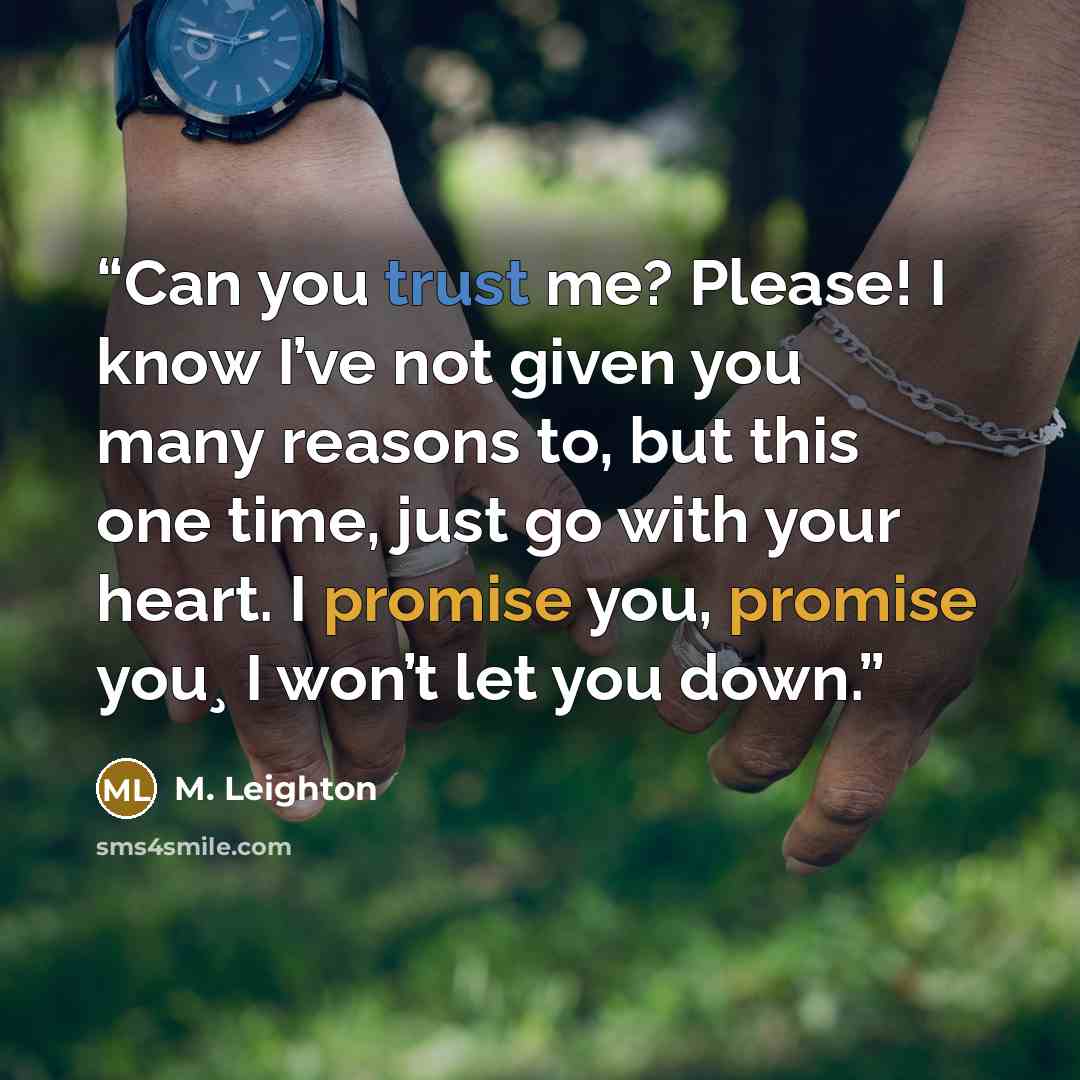 “Can you trust me? Please! I know I’ve not given you many reasons to, but this one time, just go with your heart. I promise you, promise you¸ I won’t let you down.” quote by M. Leighton