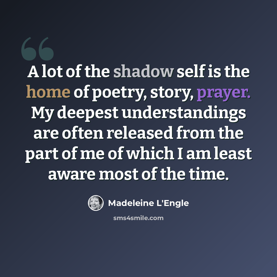 “A lot of the shadow self is the home of poetry, story, prayer. My deepest understandings are often released from the part of me of which I am least aware most of the time.” quote by Madeleine L'Engle