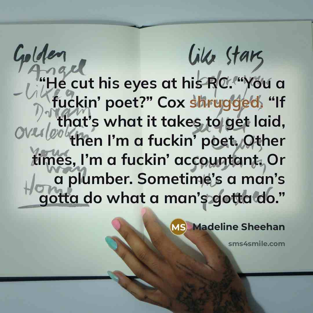 “He cut his eyes at his RC. “You a fuckin’ poet?” Cox shrugged. “If that’s what it takes to get laid, then I’m a fuckin’ poet. Other times, I’m a fuckin’ accountant. Or a plumber. Sometime’s a man’s gotta do what a man’s gotta do.” quote by Madeline Sheehan