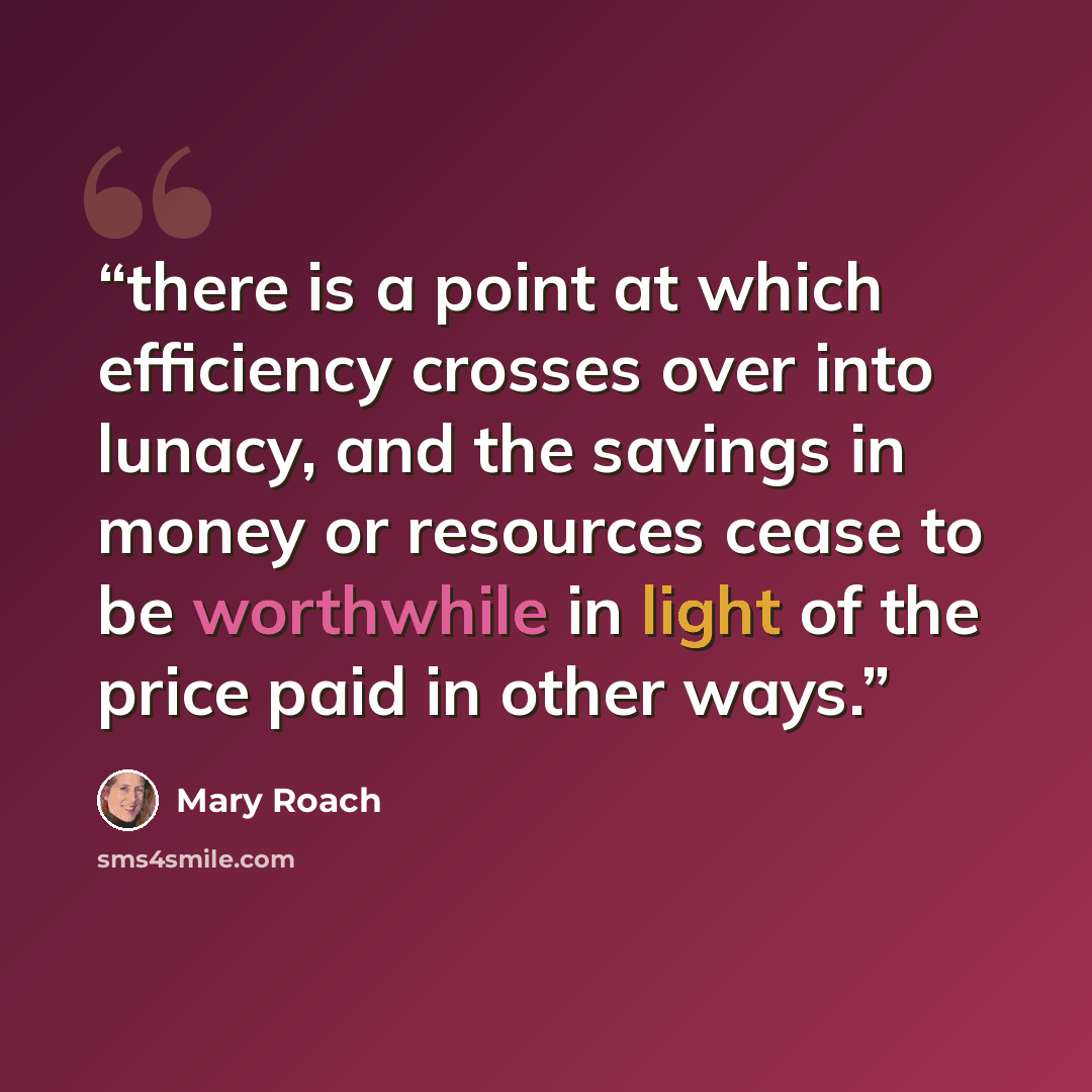 “there is a point at which efficiency crosses over into lunacy, and the savings in money or resources cease to be worthwhile in light of the price paid in other ways.” quote by Mary Roach