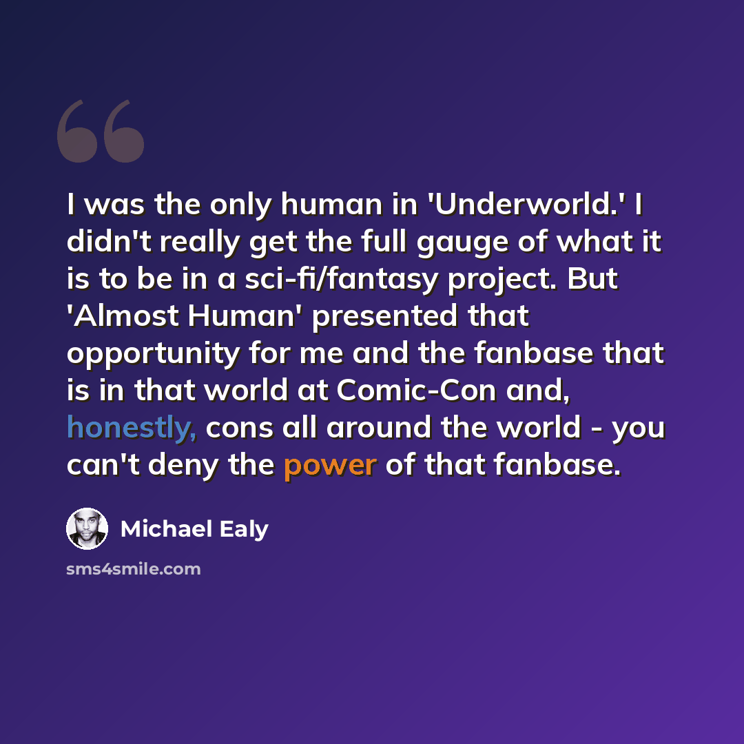 “I was the only human in 'Underworld.' I didn't really get the full gauge of what it is to be in a sci-fi/fantasy project. But 'Almost Human' presented that opportunity for me and the fanbase that is in that world at Comic-Con and, honestly, cons all around the world - you can't deny the power of…” quote by Michael Ealy