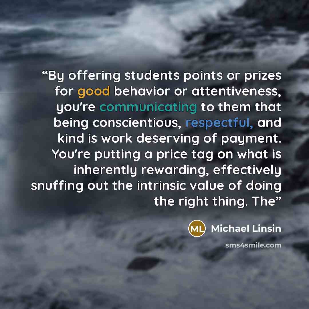 “By offering students points or prizes for good behavior or attentiveness, you're communicating to them that being conscientious, respectful, and kind is work deserving of payment. You're putting a price tag on what is inherently rewarding, effectively snuffing out the intrinsic value of doing the…” quote by Michael Linsin