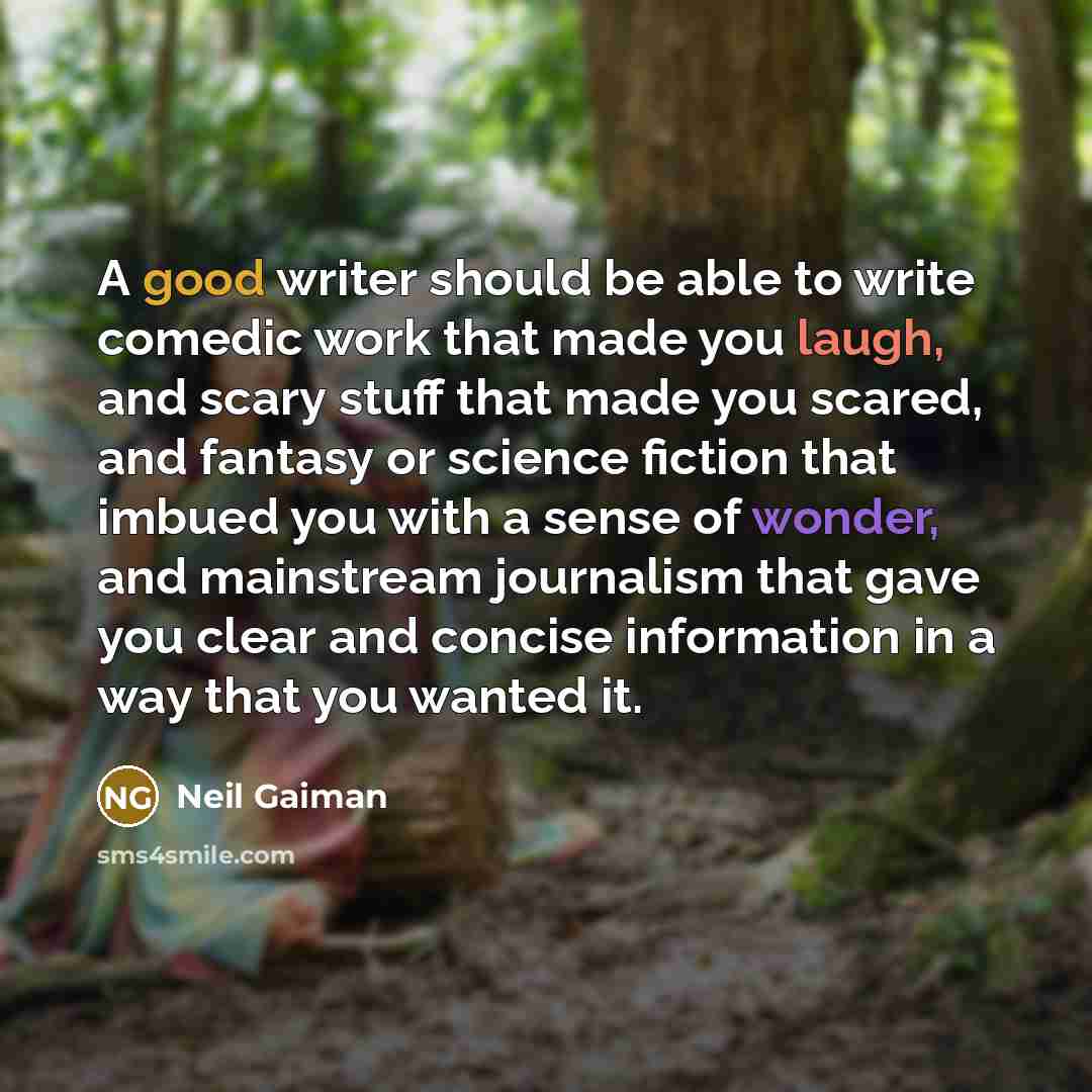 “A good writer should be able to write comedic work that made you laugh, and scary stuff that made you scared, and fantasy or science fiction that imbued you with a sense of wonder, and mainstream journalism that gave you clear and concise information in a way that you wanted it.” quote by Neil Gaiman