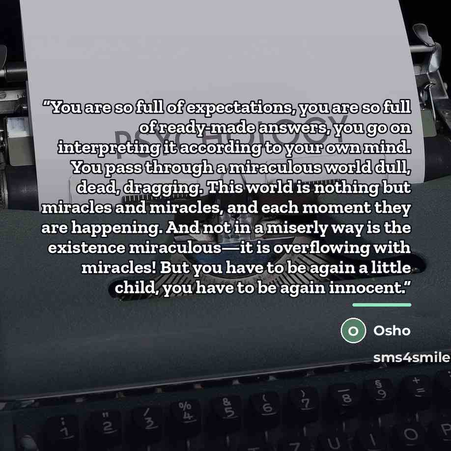“You are so full of expectations, you are so full of ready-made answers, you go on interpreting it according to your own mind. You pass through a miraculous world dull, dead, dragging. This world is nothing but miracles and miracles, and each moment they are happening. And not in a miserly way is…” quote by Osho