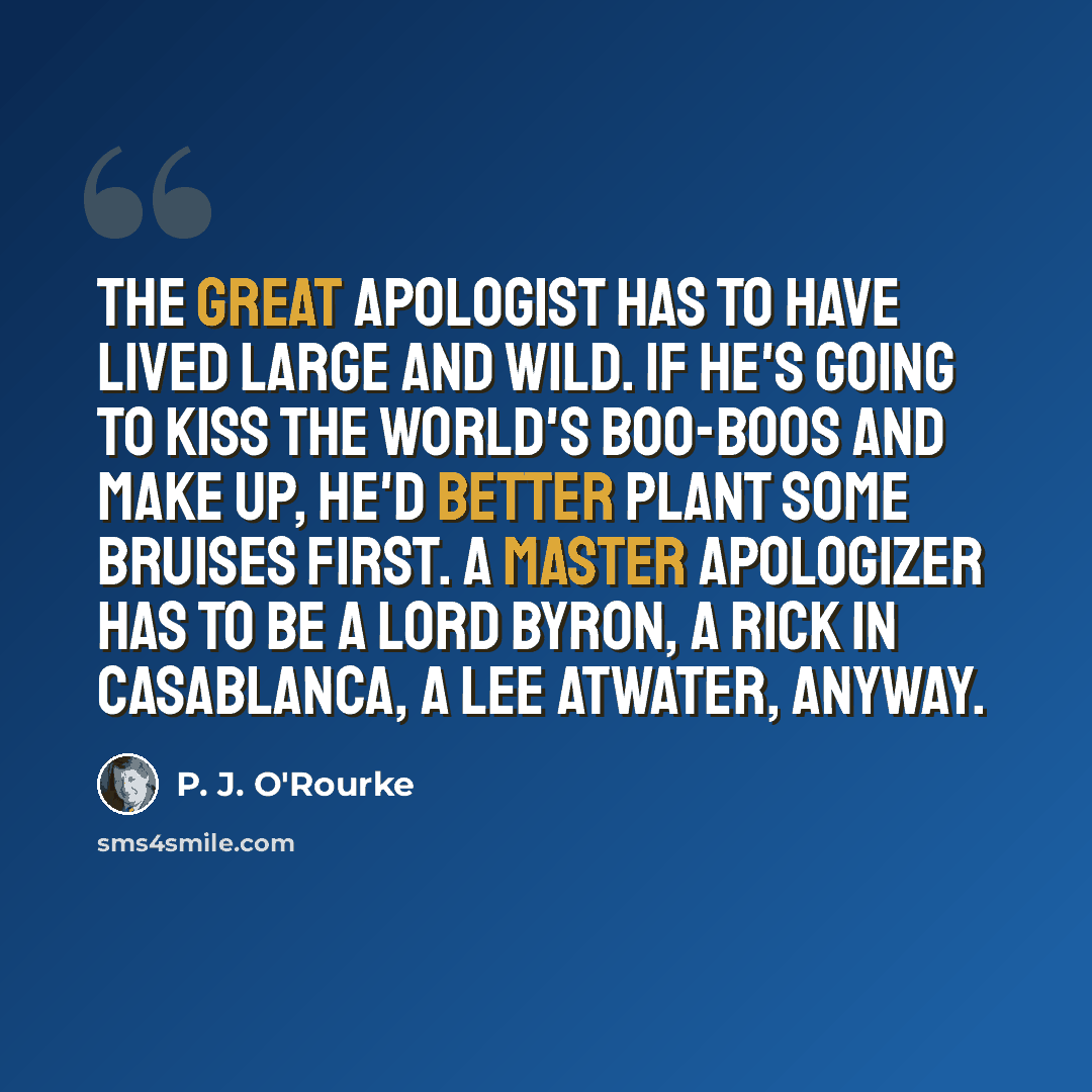 “The great apologist has to have lived large and wild. If he's going to kiss the world's boo-boos and make up, he'd better plant some bruises first. A master apologizer has to be a Lord Byron, a Rick in Casablanca, a Lee Atwater, anyway.” quote by P. J. O'Rourke