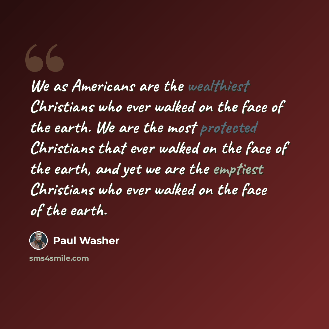 “We as Americans are the wealthiest Christians who ever walked on the face of the earth. We are the most protected Christians that ever walked on the face of the earth, and yet we are the emptiest Christians who ever walked on the face of the earth.” quote by Paul Washer