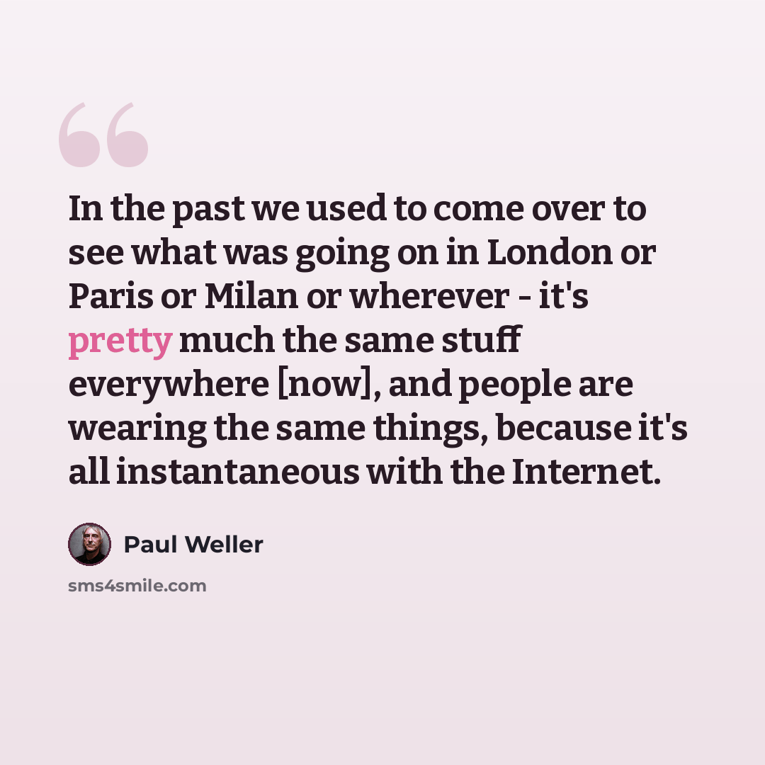 “In the past we used to come over to see what was going on in London or Paris or Milan or wherever - it's pretty much the same stuff everywhere [now], and people are wearing the same things, because it's all instantaneous with the Internet.” quote by Paul Weller