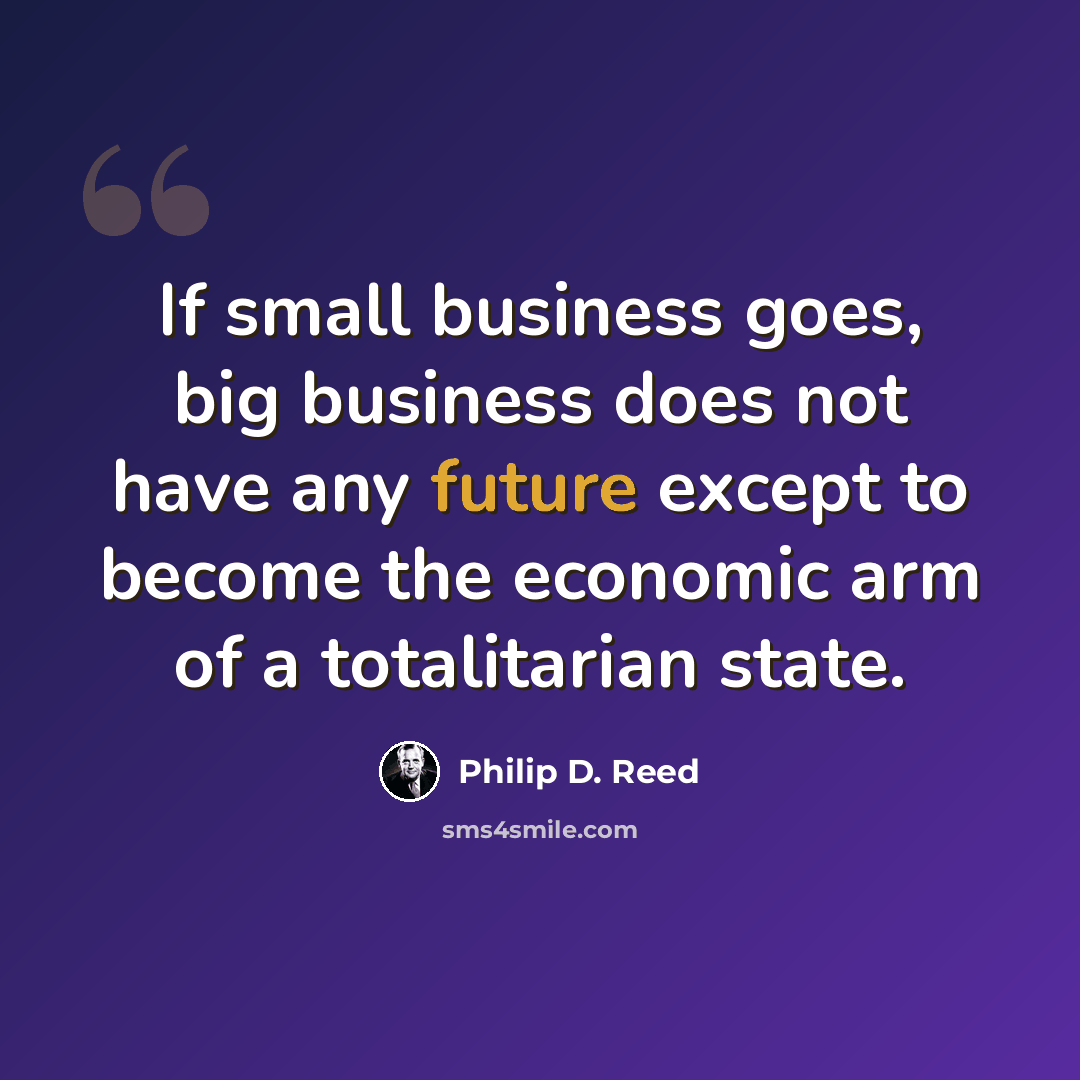 “If small business goes, big business does not have any future except to become the economic arm of a totalitarian state.” quote by Philip D. Reed