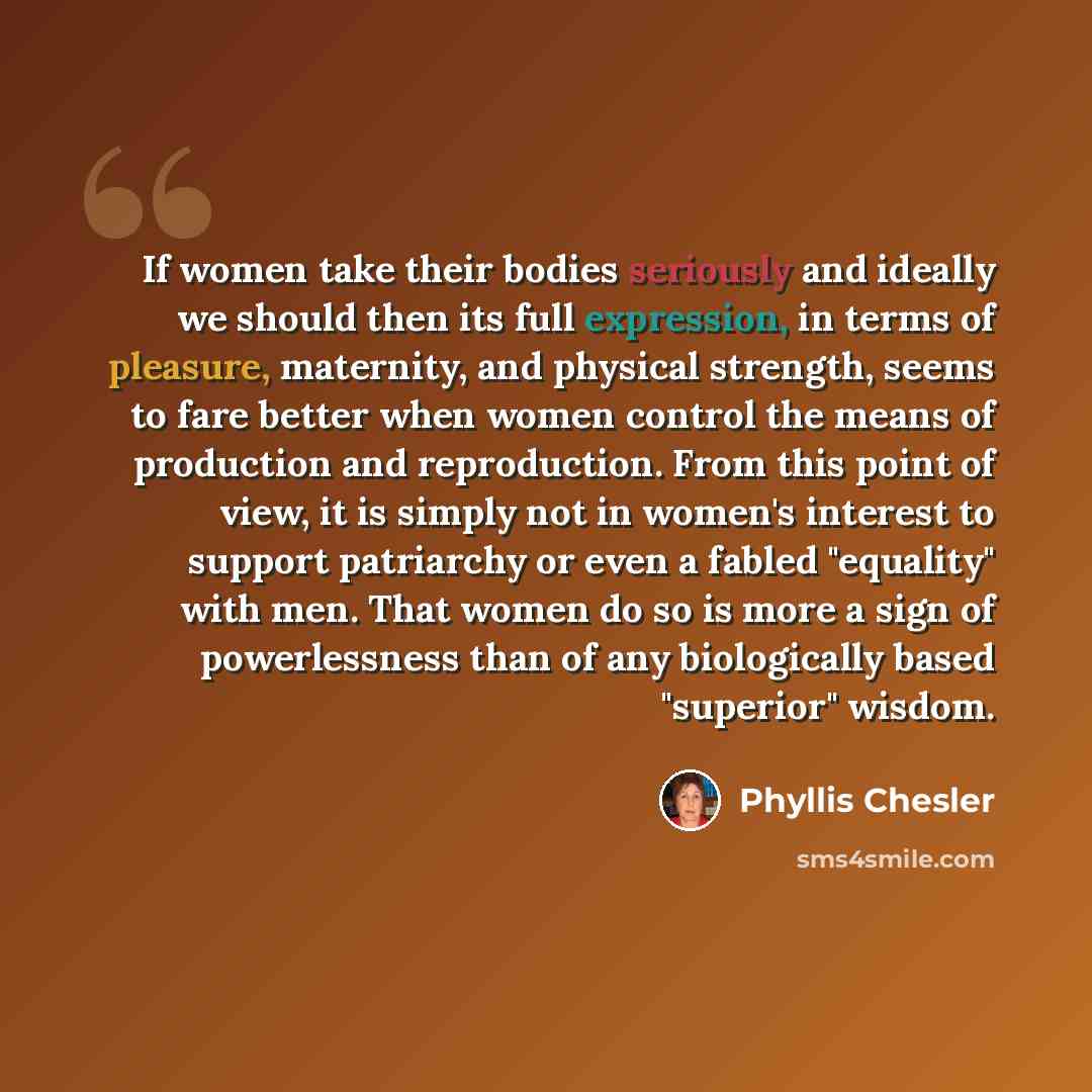 “If women take their bodies seriously and ideally we should then its full expression, in terms of pleasure, maternity, and physical strength, seems to fare better when women control the means of production and reproduction. From this point of view, it is simply not in women's interest to support…” quote by Phyllis Chesler