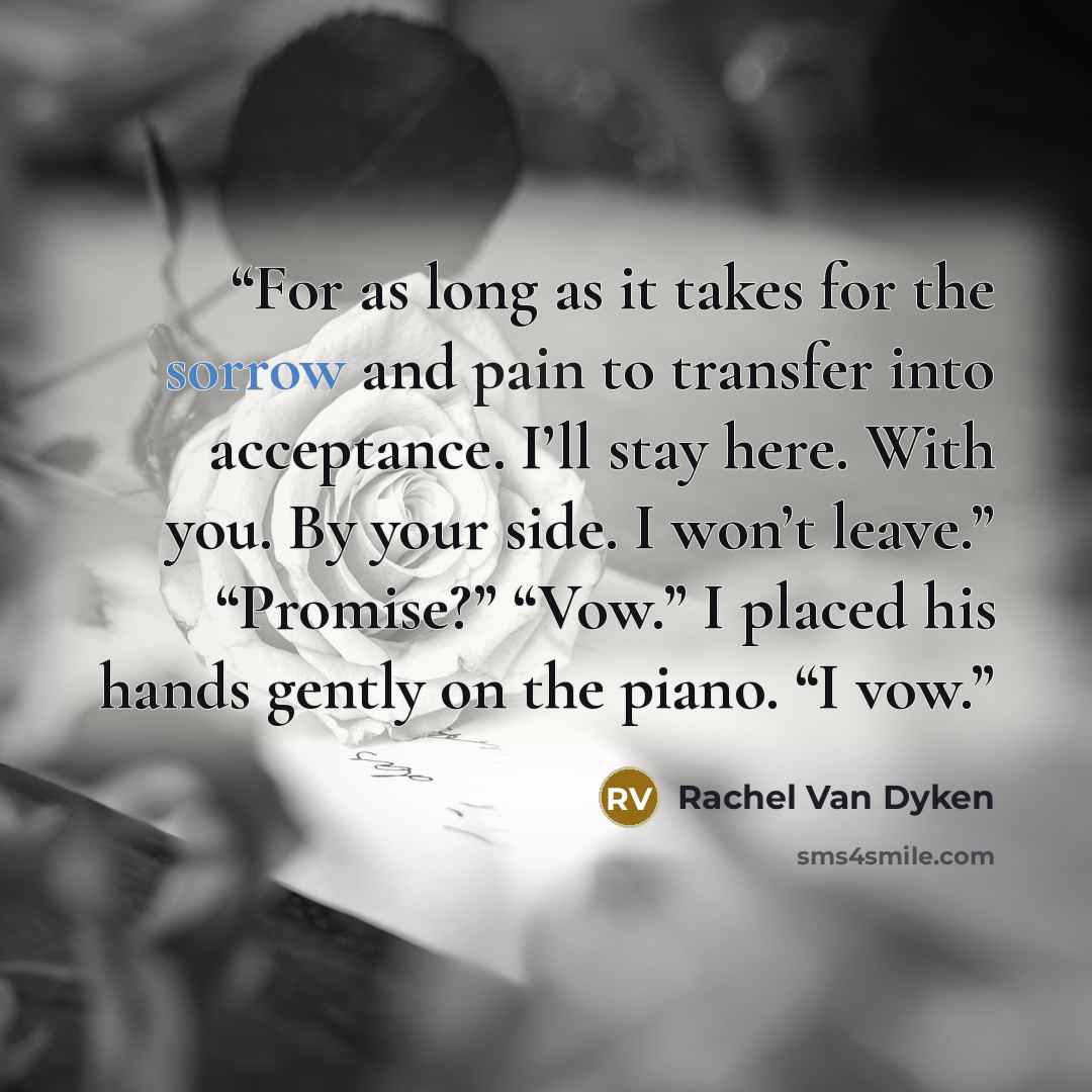 “For as long as it takes for the sorrow and pain to transfer into acceptance. I’ll stay here. With you. By your side. I won’t leave.” “Promise?” “Vow.” I placed his hands gently on the piano. “I vow.” quote by Rachel Van Dyken