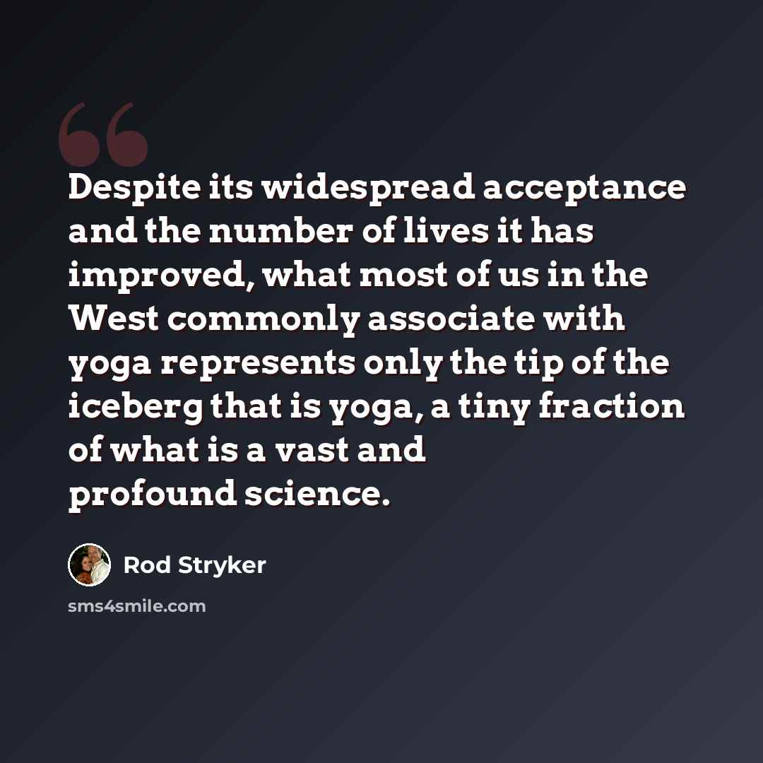 “Despite its widespread acceptance and the number of lives it has improved, what most of us in the West commonly associate with yoga represents only the tip of the iceberg that is yoga, a tiny fraction of what is a vast and profound science.” quote by Rod Stryker