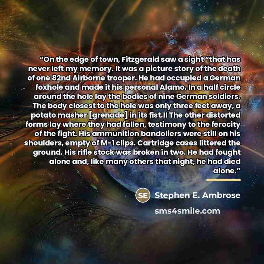“On the edge of town, Fitzgerald saw a sight “that has never left my memory. It was a picture story of the death of one 82nd Airborne trooper. He had occupied a German foxhole and made it his personal Alamo. In a half circle around the hole lay the bodies of nine German soldiers. The body closest…” quote by Stephen E. Ambrose