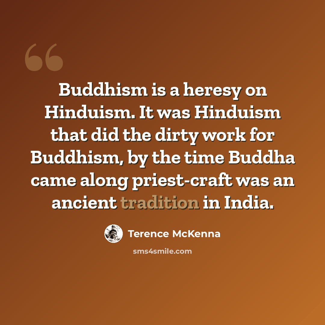 “Buddhism is a heresy on Hinduism. It was Hinduism that did the dirty work for Buddhism, by the time Buddha came along priest-craft was an ancient tradition in India.” quote by Terence McKenna