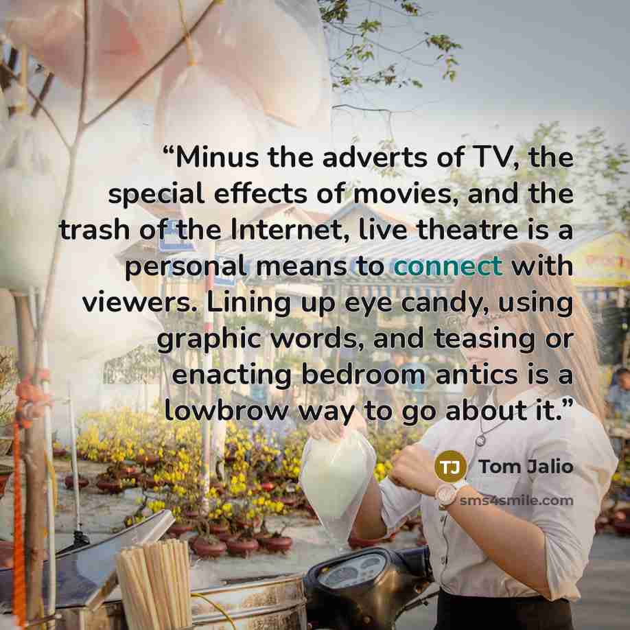 “Minus the adverts of TV, the special effects of movies, and the trash of the Internet, live theatre is a personal means to connect with viewers. Lining up eye candy, using graphic words, and teasing or enacting bedroom antics is a lowbrow way to go about it.” quote by Tom Jalio