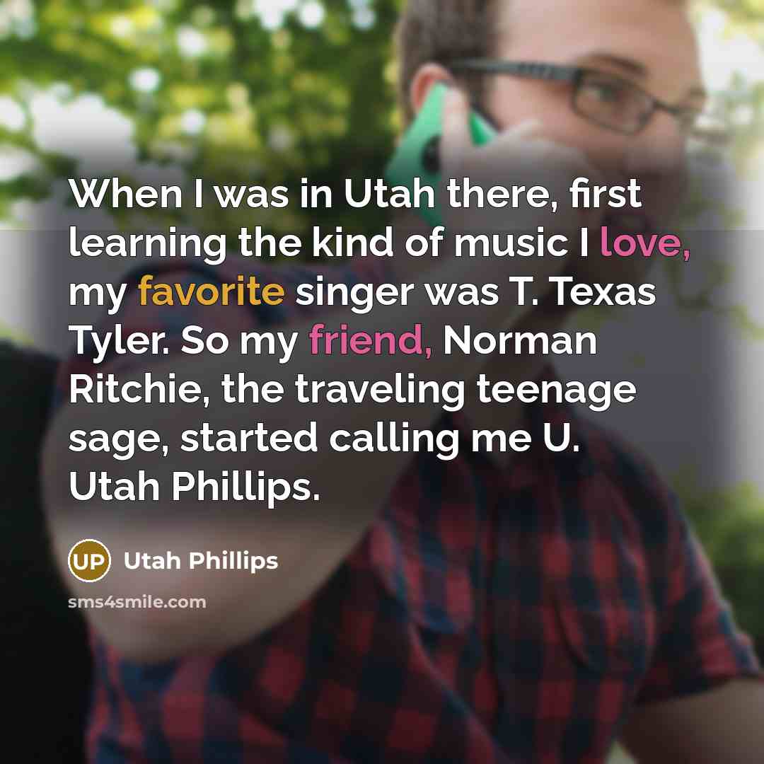“When I was in Utah there, first learning the kind of music I love, my favorite singer was T. Texas Tyler. So my friend, Norman Ritchie, the traveling teenage sage, started calling me U. Utah Phillips.” quote by Utah Phillips