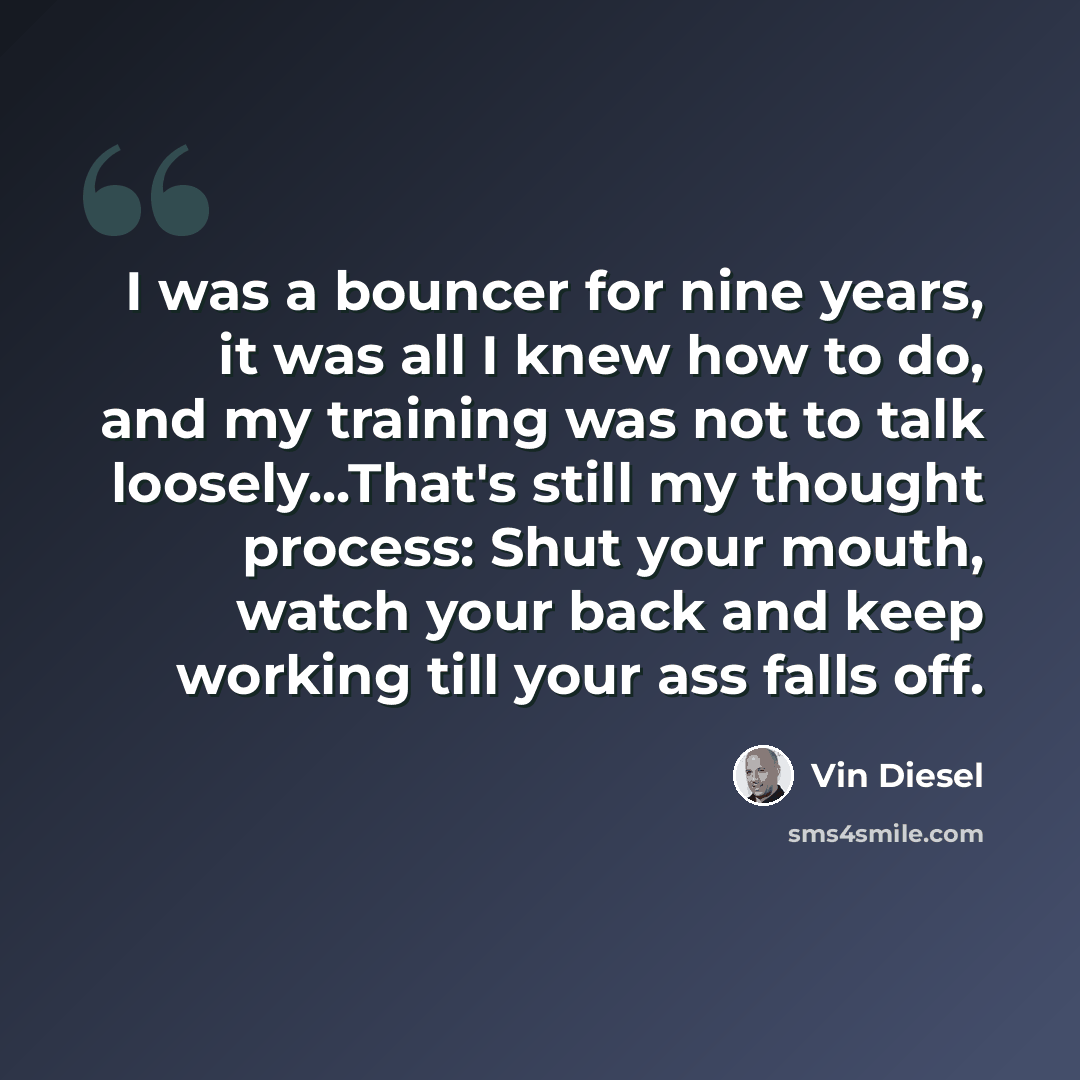 “I was a bouncer for nine years, it was all I knew how to do, and my training was not to talk loosely...That's still my thought process: Shut your mouth, watch your back and keep working till your ass falls off.” quote by Vin Diesel