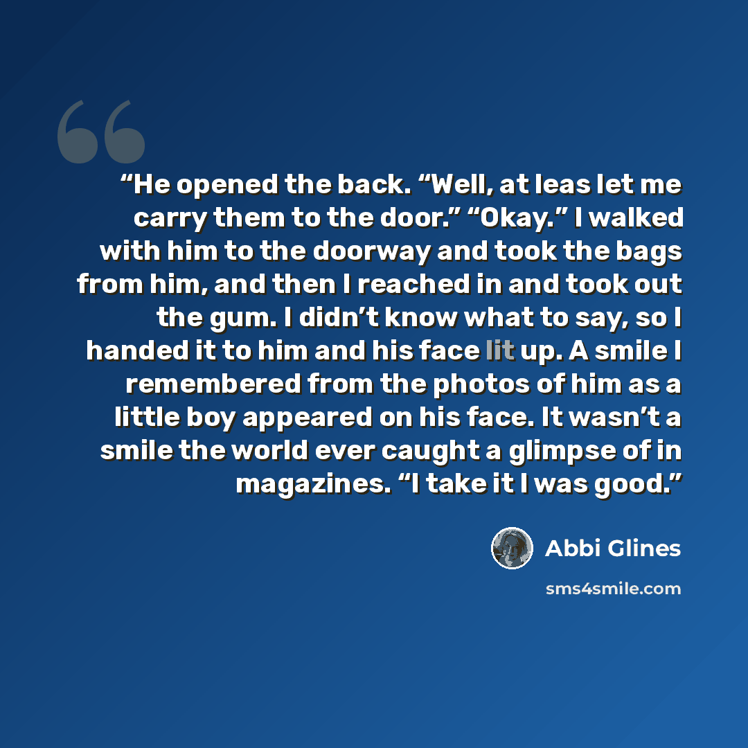 “He opened the back. “Well, at leas let me carry them to the door.” “Okay.” I walked with him to the doorway and took the bags from him, and then I reached in and took out the gum. I didn’t know what to say, so I handed it to him and his face lit up. A smile I remembered from the photos of him as a…” quote by Abbi Glines