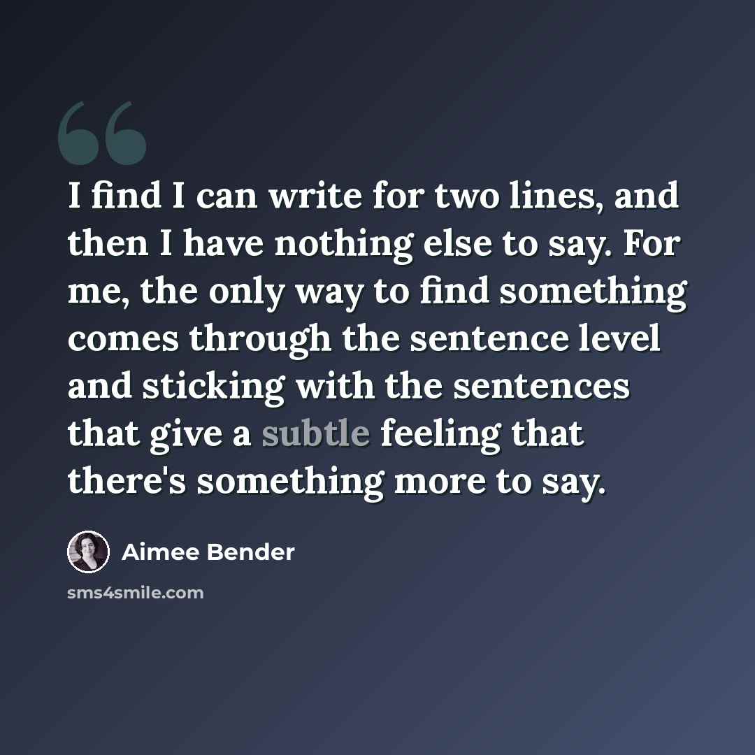 “I find I can write for two lines, and then I have nothing else to say. For me, the only way to find something comes through the sentence level and sticking with the sentences that give a subtle feeling that there's something more to say.” quote by Aimee Bender