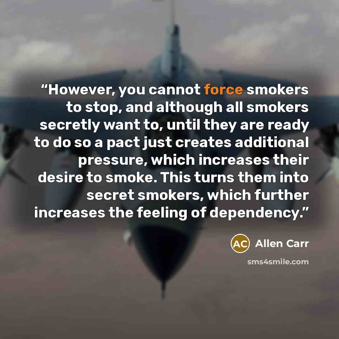 “However, you cannot force smokers to stop, and although all smokers secretly want to, until they are ready to do so a pact just creates additional pressure, which increases their desire to smoke. This turns them into secret smokers, which further increases the feeling of dependency.” quote by Allen Carr