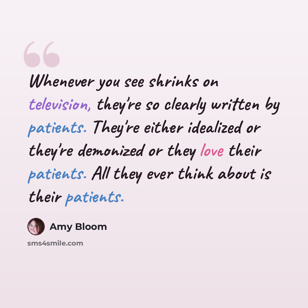 “Whenever you see shrinks on television, they're so clearly written by patients. They're either idealized or they're demonized or they love their patients. All they ever think about is their patients.” quote by Amy Bloom